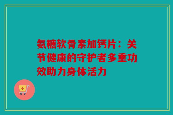 氨糖软骨素加钙片：关节健康的守护者多重功效助力身体活力