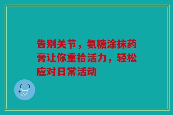 告别关节，氨糖涂抹药膏让你重拾活力，轻松应对日常活动