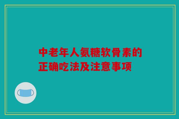 中老年人氨糖软骨素的正确吃法及注意事项