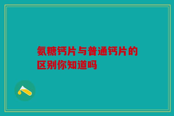氨糖钙片与普通钙片的区别你知道吗