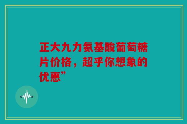 正大九力氨基酸葡萄糖片价格，超乎你想象的优惠”