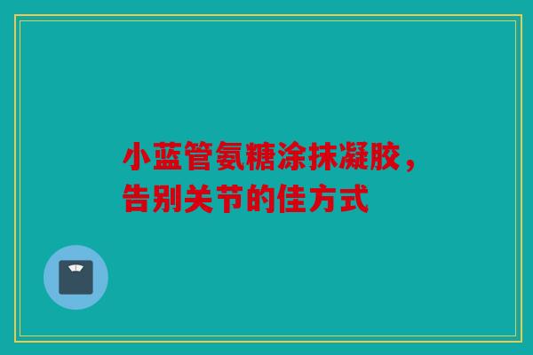 小蓝管氨糖涂抹凝胶，告别关节的佳方式