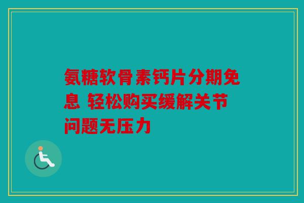 氨糖软骨素钙片分期免息 轻松购买缓解关节问题无压力