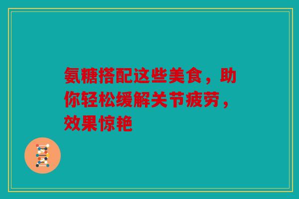 氨糖搭配这些美食，助你轻松缓解关节疲劳，效果惊艳