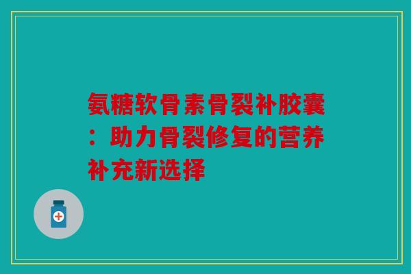氨糖软骨素骨裂补胶囊：助力骨裂修复的营养补充新选择