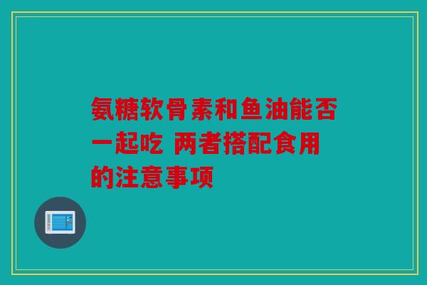氨糖软骨素和鱼油能否一起吃 两者搭配食用的注意事项
