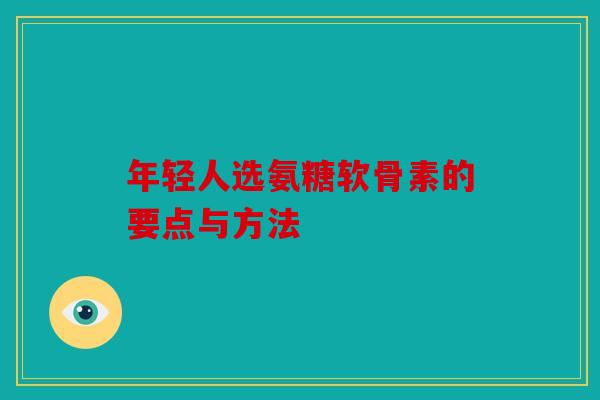 年轻人选氨糖软骨素的要点与方法