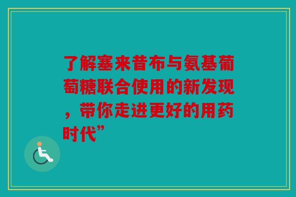 了解塞来昔布与氨基葡萄糖联合使用的新发现，带你走进更好的用药时代”
