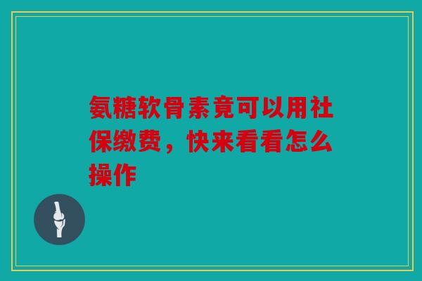 氨糖软骨素竟可以用社保缴费，快来看看怎么操作