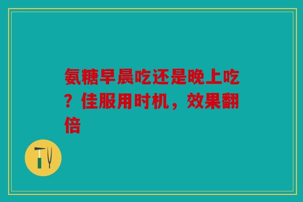 氨糖早晨吃还是晚上吃？佳服用时机，效果翻倍