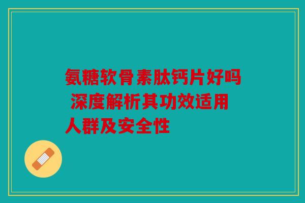 氨糖软骨素肽钙片好吗 深度解析其功效适用人群及安全性