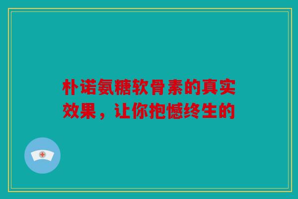 朴诺氨糖软骨素的真实效果，让你抱憾终生的