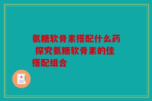 氨糖软骨素搭配什么药 探究氨糖软骨素的佳搭配组合