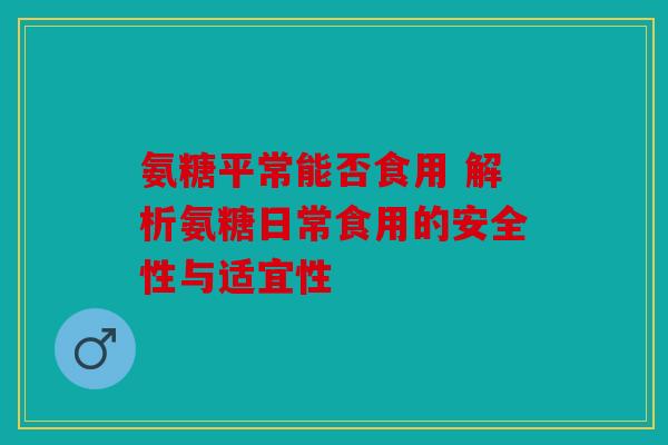 氨糖平常能否食用 解析氨糖日常食用的安全性与适宜性