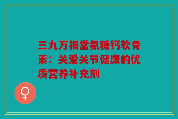 三九万福堂氨糖钙软骨素：关爱关节健康的优质营养补充剂