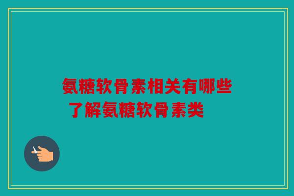 氨糖软骨素相关有哪些 了解氨糖软骨素类