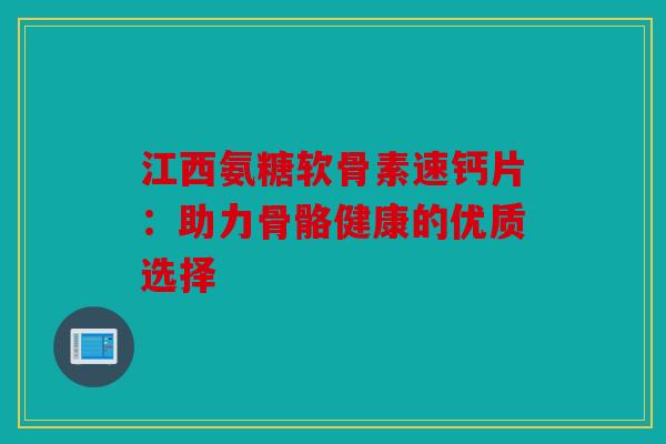 江西氨糖软骨素速钙片：助力骨骼健康的优质选择