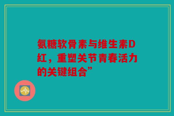 氨糖软骨素与维生素D红，重塑关节青春活力的关键组合”