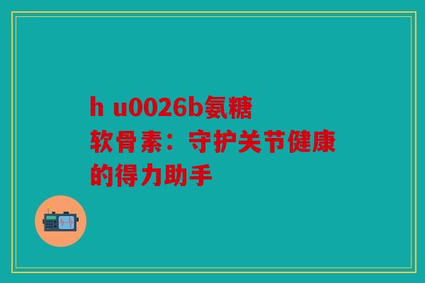 h u0026b氨糖软骨素：守护关节健康的得力助手
