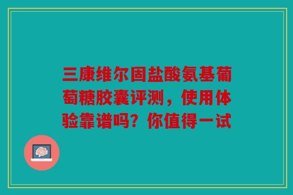 三康维尔固盐酸氨基葡萄糖胶囊评测，使用体验靠谱吗？你值得一试