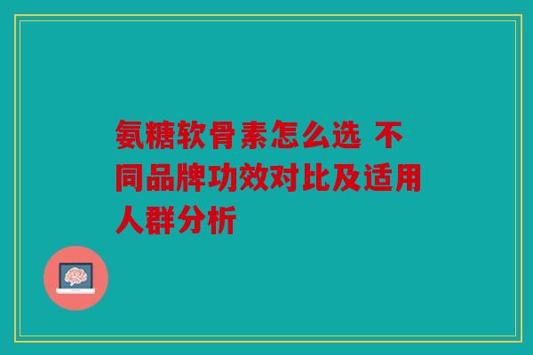氨糖软骨素怎么选 不同品牌功效对比及适用人群分析