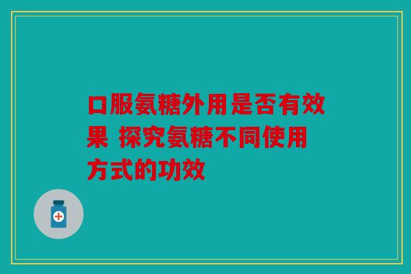 口服氨糖外用是否有效果 探究氨糖不同使用方式的功效