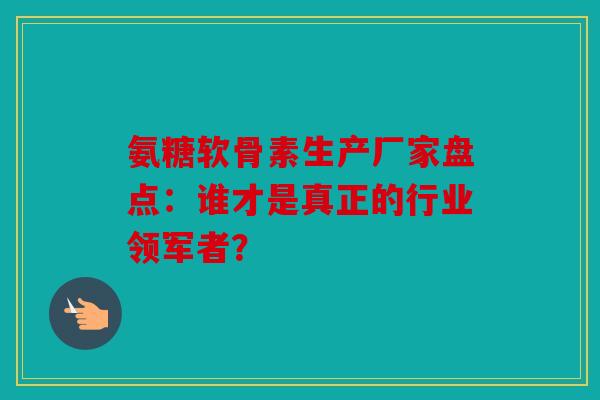 氨糖软骨素生产厂家盘点：谁才是真正的行业领军者？