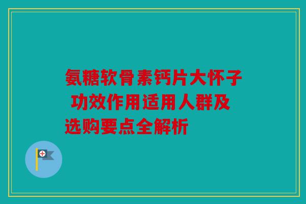 氨糖软骨素钙片大怀子 功效作用适用人群及选购要点全解析