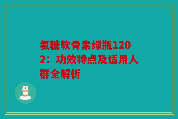 氨糖软骨素绿瓶1202：功效特点及适用人群全解析