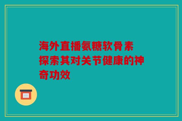 海外直播氨糖软骨素 探索其对关节健康的神奇功效