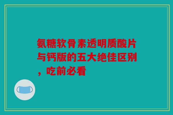 氨糖软骨素透明质酸片与钙版的五大绝佳区别，吃前必看