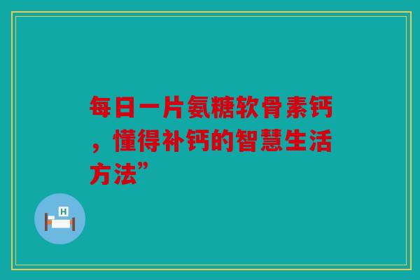 每日一片氨糖软骨素钙，懂得补钙的智慧生活方法”