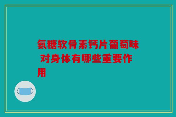 氨糖软骨素钙片葡萄味 对身体有哪些重要作用