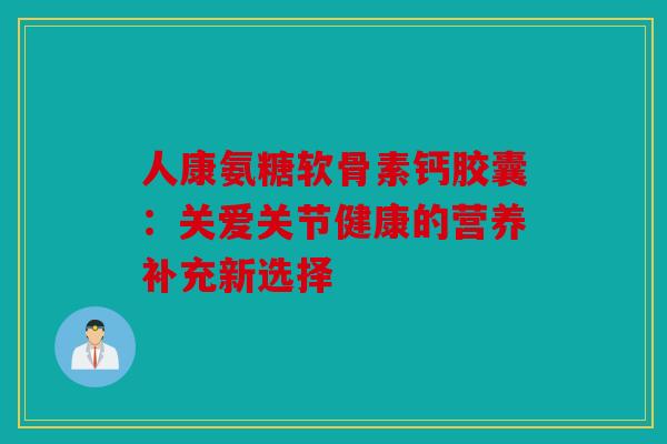 人康氨糖软骨素钙胶囊：关爱关节健康的营养补充新选择