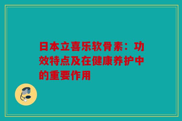日本立喜乐软骨素：功效特点及在健康养护中的重要作用