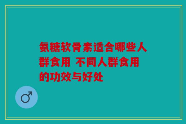 氨糖软骨素适合哪些人群食用 不同人群食用的功效与好处