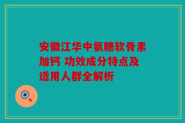 安徽江华中氨糖软骨素加钙 功效成分特点及适用人群全解析