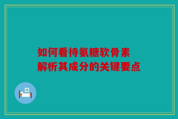 如何看待氨糖软骨素 解析其成分的关键要点