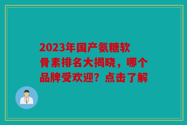 2023年国产氨糖软骨素排名大揭晓，哪个品牌受欢迎？点击了解