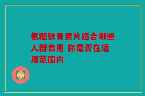 氨糖软骨素片适合哪些人群食用 你是否在适用范围内