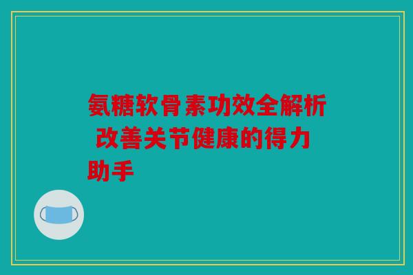 氨糖软骨素功效全解析 改善关节健康的得力助手