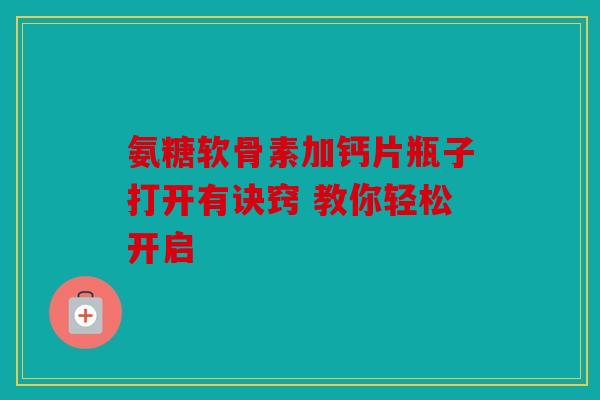 氨糖软骨素加钙片瓶子打开有诀窍 教你轻松开启