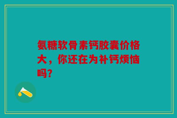 氨糖软骨素钙胶囊价格大，你还在为补钙烦恼吗？