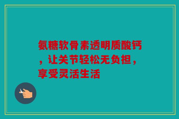 氨糖软骨素透明质酸钙，让关节轻松无负担，享受灵活生活