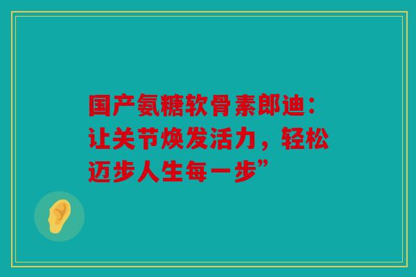 国产氨糖软骨素郎迪：让关节焕发活力，轻松迈步人生每一步”