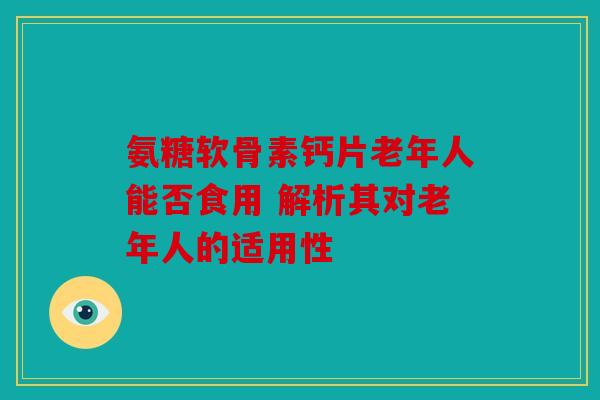 氨糖软骨素钙片老年人能否食用 解析其对老年人的适用性