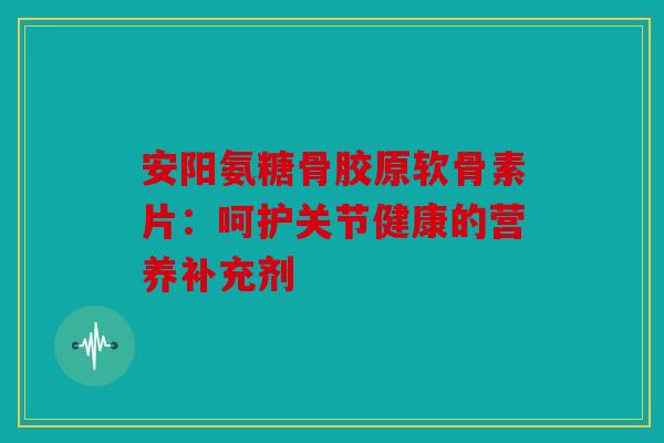 安阳氨糖骨胶原软骨素片：呵护关节健康的营养补充剂