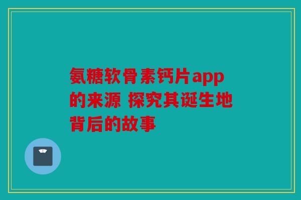 氨糖软骨素钙片app的来源 探究其诞生地背后的故事