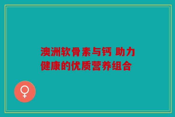 澳洲软骨素与钙 助力健康的优质营养组合