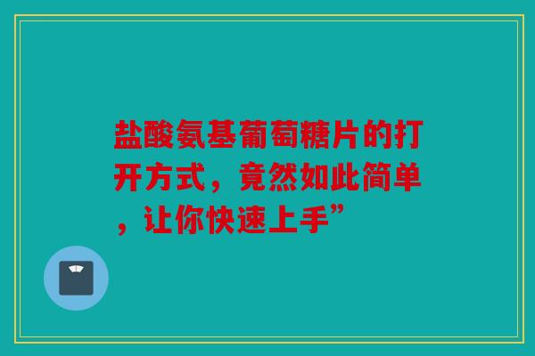 盐酸氨基葡萄糖片的打开方式，竟然如此简单，让你快速上手”